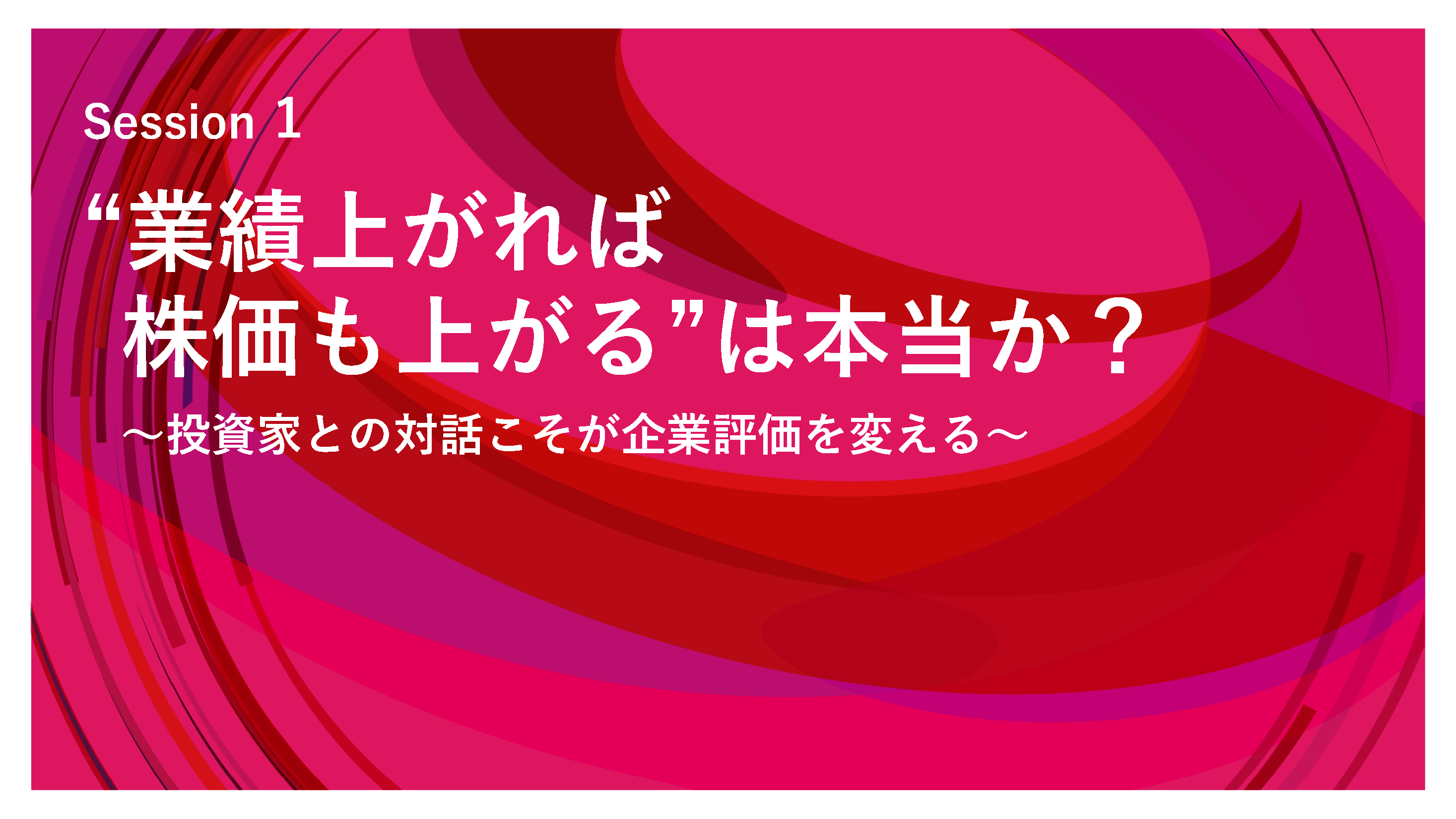 Session 1 　"業績上がれば株価も上がる"は本当か？～投資家との対話こそが企業評価を変える～