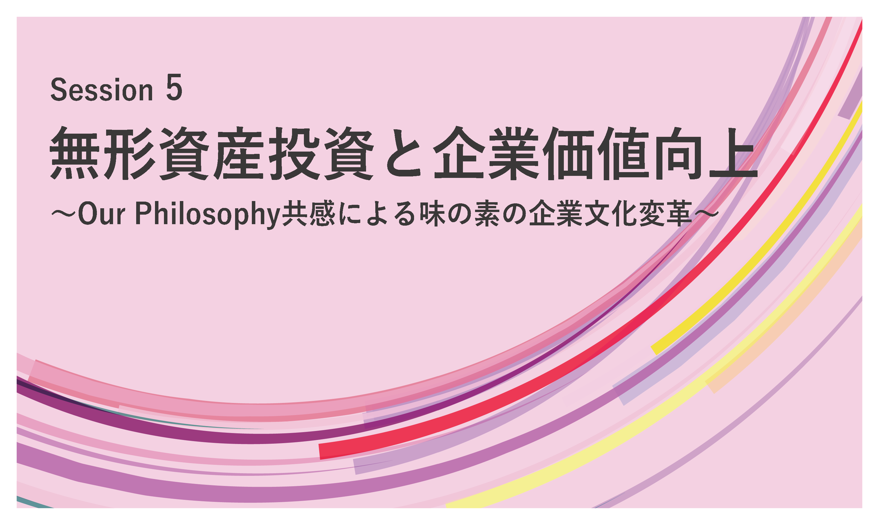 Session 5　無形資産投資と企業価値向上 ～Our Philosophy共感による味の素の企業文化変革～
